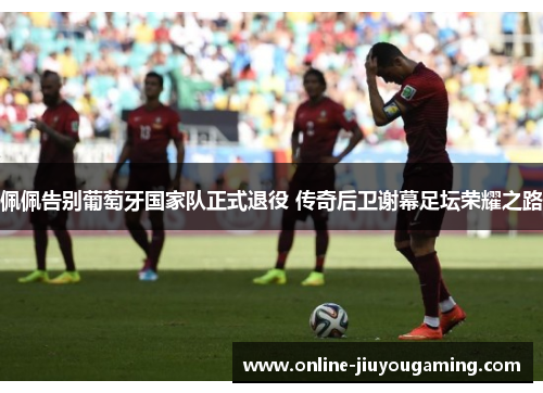 佩佩告别葡萄牙国家队正式退役 传奇后卫谢幕足坛荣耀之路