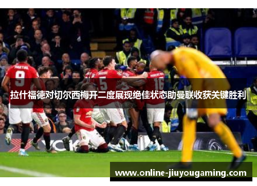 拉什福德对切尔西梅开二度展现绝佳状态助曼联收获关键胜利