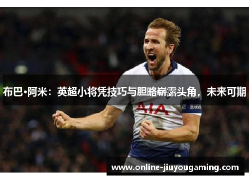 布巴·阿米：英超小将凭技巧与胆略崭露头角，未来可期