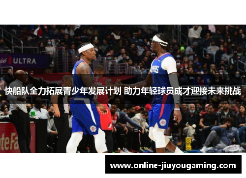 快船队全力拓展青少年发展计划 助力年轻球员成才迎接未来挑战