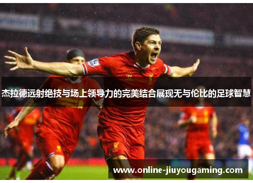 杰拉德远射绝技与场上领导力的完美结合展现无与伦比的足球智慧