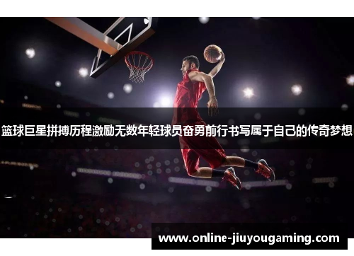 篮球巨星拼搏历程激励无数年轻球员奋勇前行书写属于自己的传奇梦想