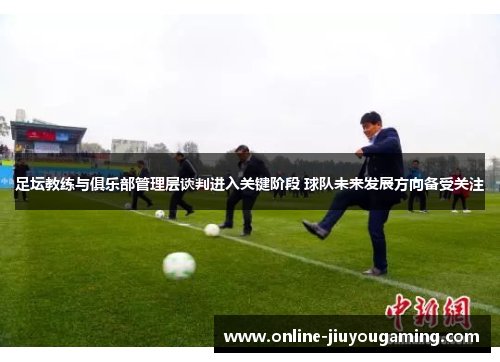足坛教练与俱乐部管理层谈判进入关键阶段 球队未来发展方向备受关注