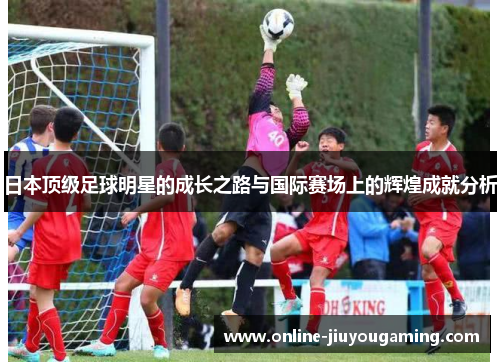 日本顶级足球明星的成长之路与国际赛场上的辉煌成就分析
