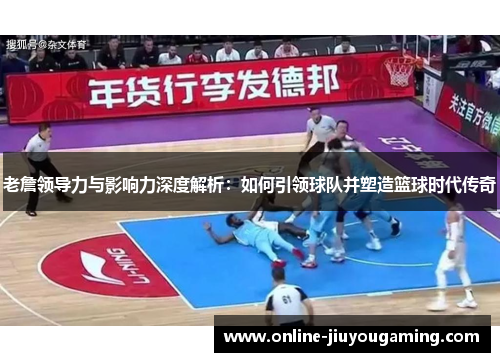 老詹领导力与影响力深度解析：如何引领球队并塑造篮球时代传奇