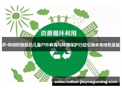 乔·哈特积极推动儿童户外教育与环境保护行动引领未来绿色发展