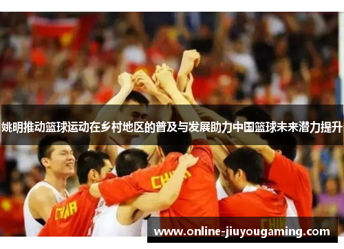 姚明推动篮球运动在乡村地区的普及与发展助力中国篮球未来潜力提升
