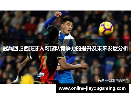 武磊回归西班牙人对球队竞争力的提升及未来发展分析
