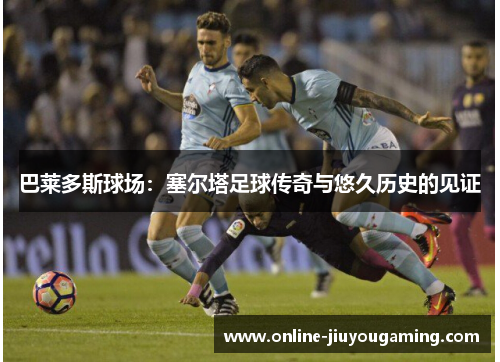 巴莱多斯球场：塞尔塔足球传奇与悠久历史的见证