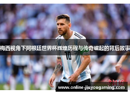 梅西视角下阿根廷世界杯辉煌历程与传奇崛起的背后故事