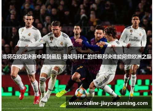 谁将在欧冠决赛中笑到最后 曼城与拜仁的终极对决谁能问鼎欧洲之巅