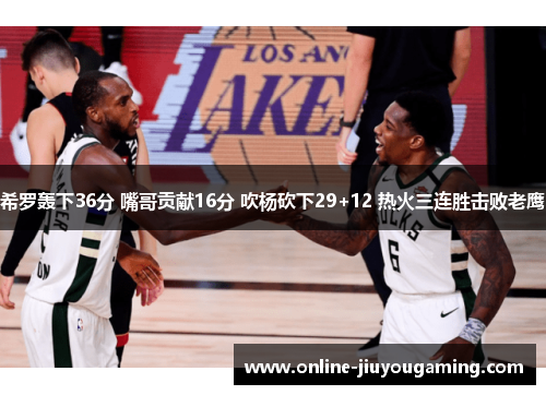 希罗轰下36分 嘴哥贡献16分 吹杨砍下29+12 热火三连胜击败老鹰