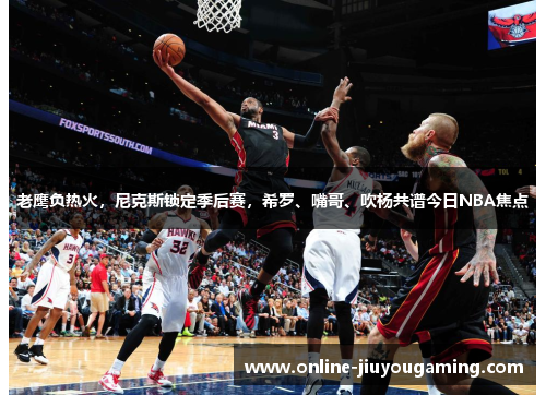 老鹰负热火，尼克斯锁定季后赛，希罗、嘴哥、吹杨共谱今日NBA焦点