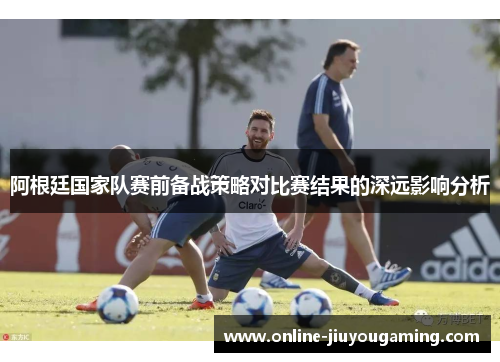 阿根廷国家队赛前备战策略对比赛结果的深远影响分析