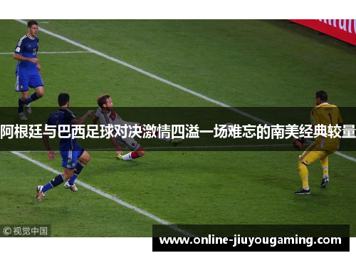 阿根廷与巴西足球对决激情四溢一场难忘的南美经典较量