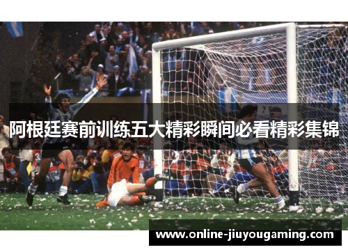 阿根廷赛前训练五大精彩瞬间必看精彩集锦