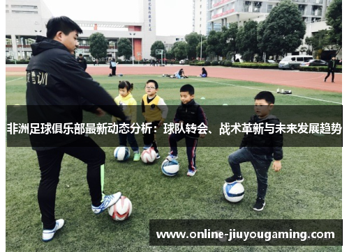 非洲足球俱乐部最新动态分析：球队转会、战术革新与未来发展趋势