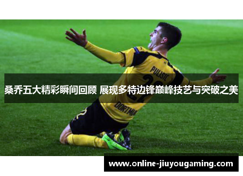 桑乔五大精彩瞬间回顾 展现多特边锋巅峰技艺与突破之美