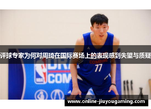 评球专家为何对周琦在国际赛场上的表现感到失望与质疑