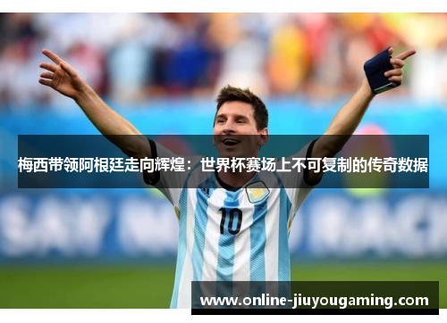 梅西带领阿根廷走向辉煌：世界杯赛场上不可复制的传奇数据