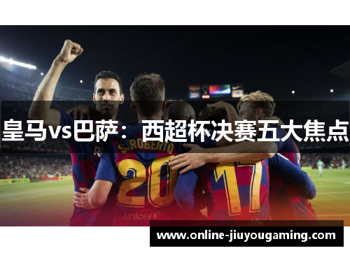 皇马vs巴萨：西超杯决赛五大焦点