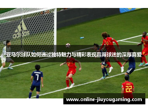 亚马尔球队如何通过独特魅力与精彩表现赢得球迷的深厚喜爱