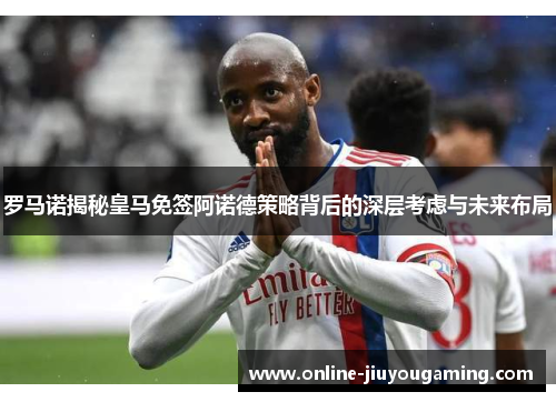 罗马诺揭秘皇马免签阿诺德策略背后的深层考虑与未来布局