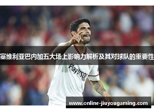 塞维利亚巴内加五大场上影响力解析及其对球队的重要性
