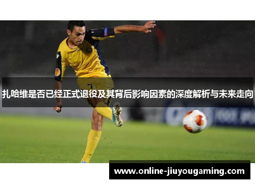 扎哈维是否已经正式退役及其背后影响因素的深度解析与未来走向