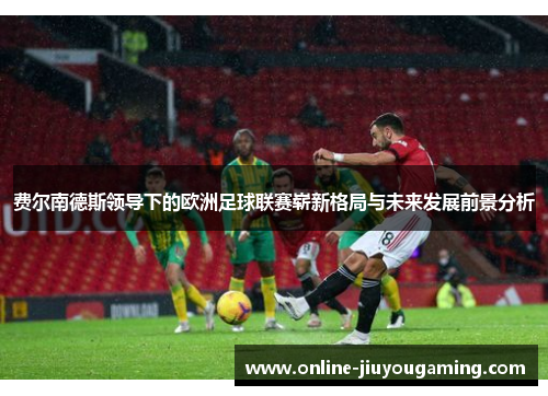 费尔南德斯领导下的欧洲足球联赛崭新格局与未来发展前景分析 费尔南德斯领导下的欧洲足球联赛崭新格局与未来发展前景分析